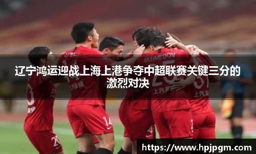 辽宁鸿运迎战上海上港争夺中超联赛关键三分的激烈对决